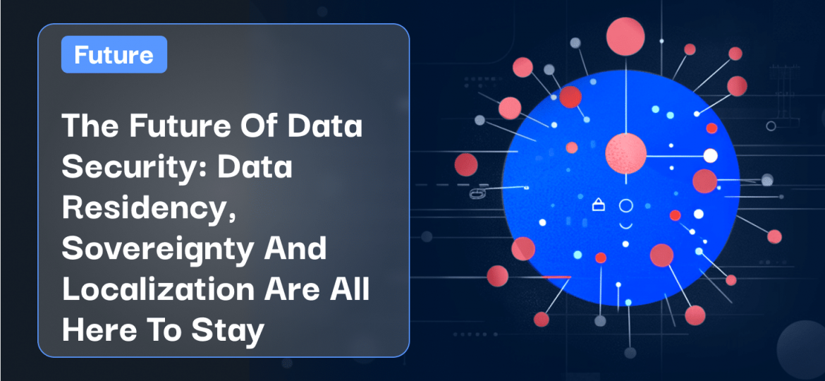 The Future Of Data Security_ Data Residency, Sovereignty And Localization Are All Here To Stay